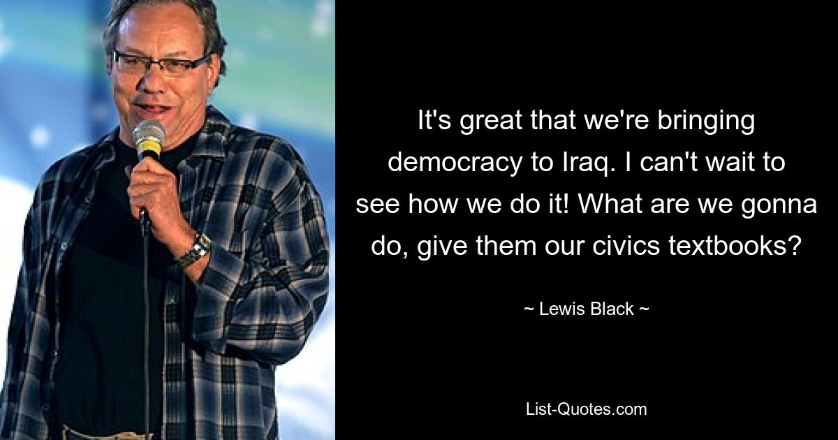 It's great that we're bringing democracy to Iraq. I can't wait to see how we do it! What are we gonna do, give them our civics textbooks? — © Lewis Black