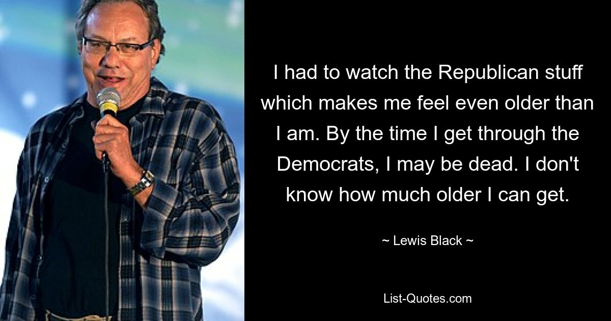 I had to watch the Republican stuff which makes me feel even older than I am. By the time I get through the Democrats, I may be dead. I don't know how much older I can get. — © Lewis Black