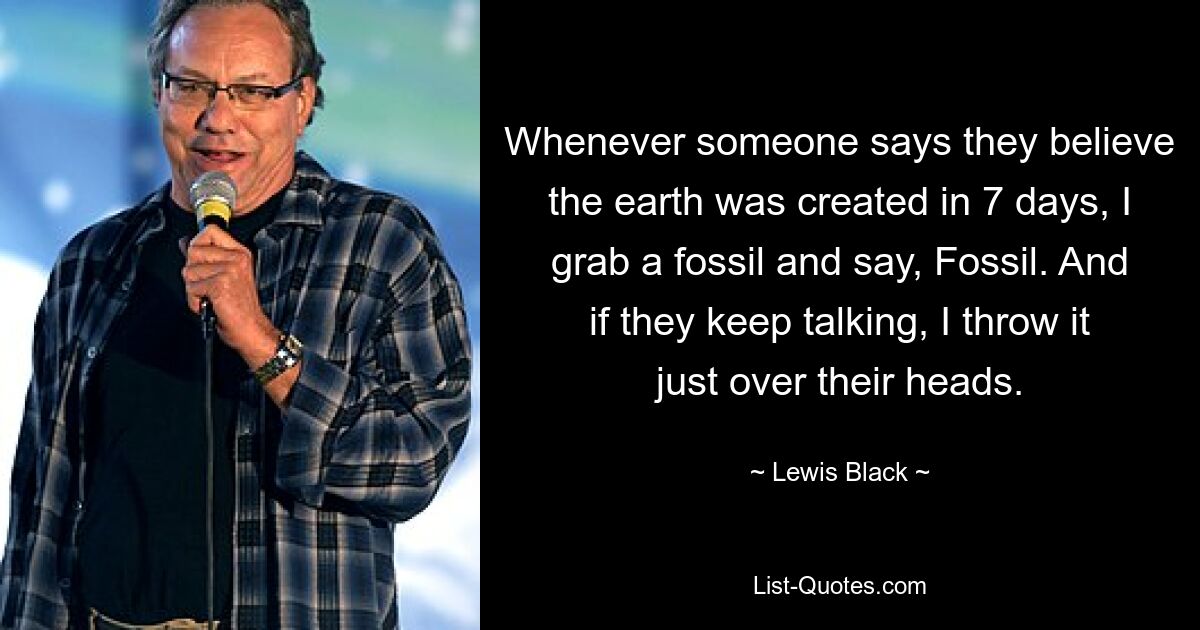 Whenever someone says they believe the earth was created in 7 days, I grab a fossil and say, Fossil. And if they keep talking, I throw it just over their heads. — © Lewis Black