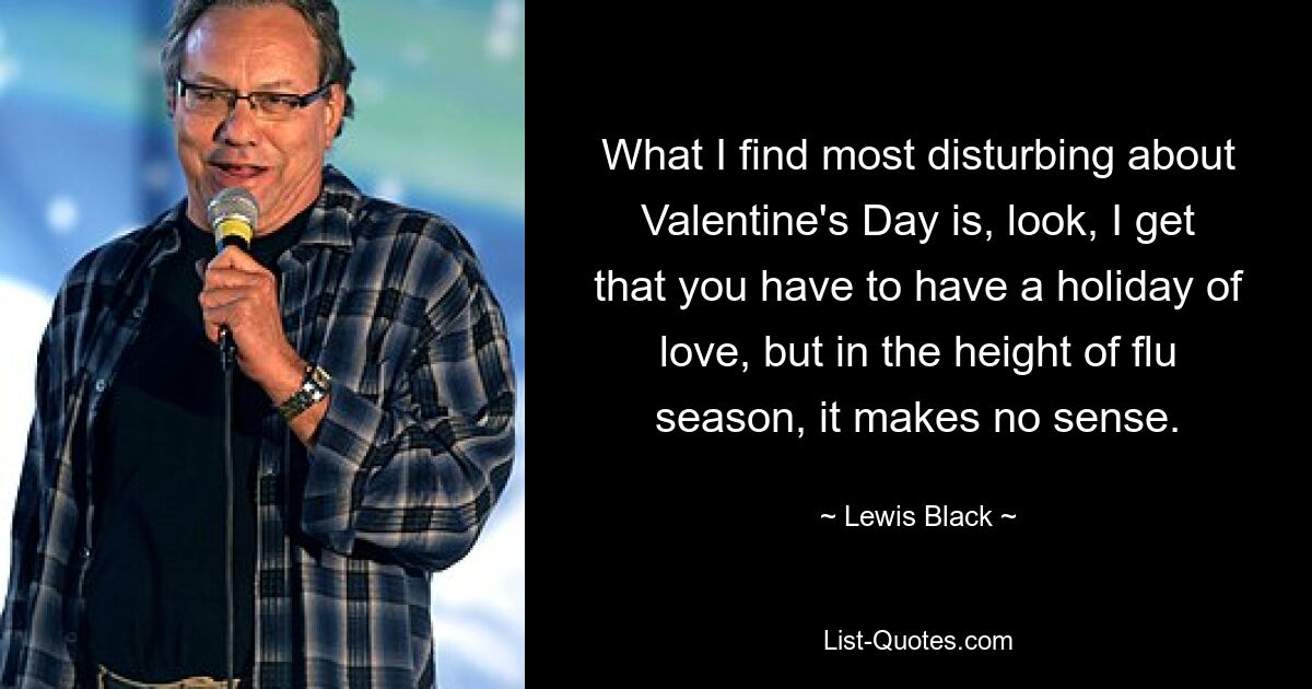 What I find most disturbing about Valentine's Day is, look, I get that you have to have a holiday of love, but in the height of flu season, it makes no sense. — © Lewis Black