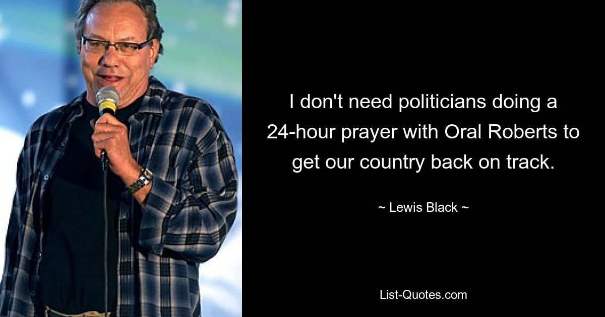 I don't need politicians doing a 24-hour prayer with Oral Roberts to get our country back on track. — © Lewis Black