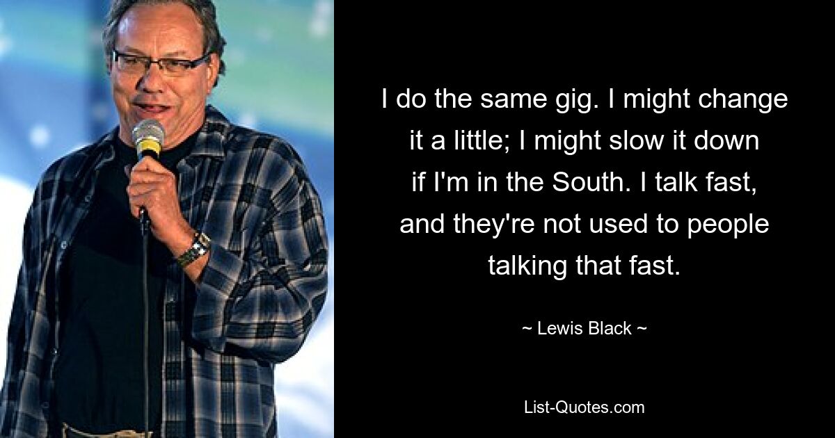 I do the same gig. I might change it a little; I might slow it down if I'm in the South. I talk fast, and they're not used to people talking that fast. — © Lewis Black