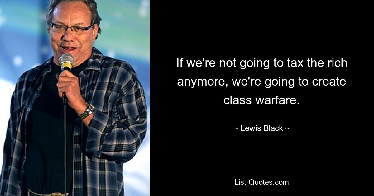 If we're not going to tax the rich anymore, we're going to create class warfare. — © Lewis Black