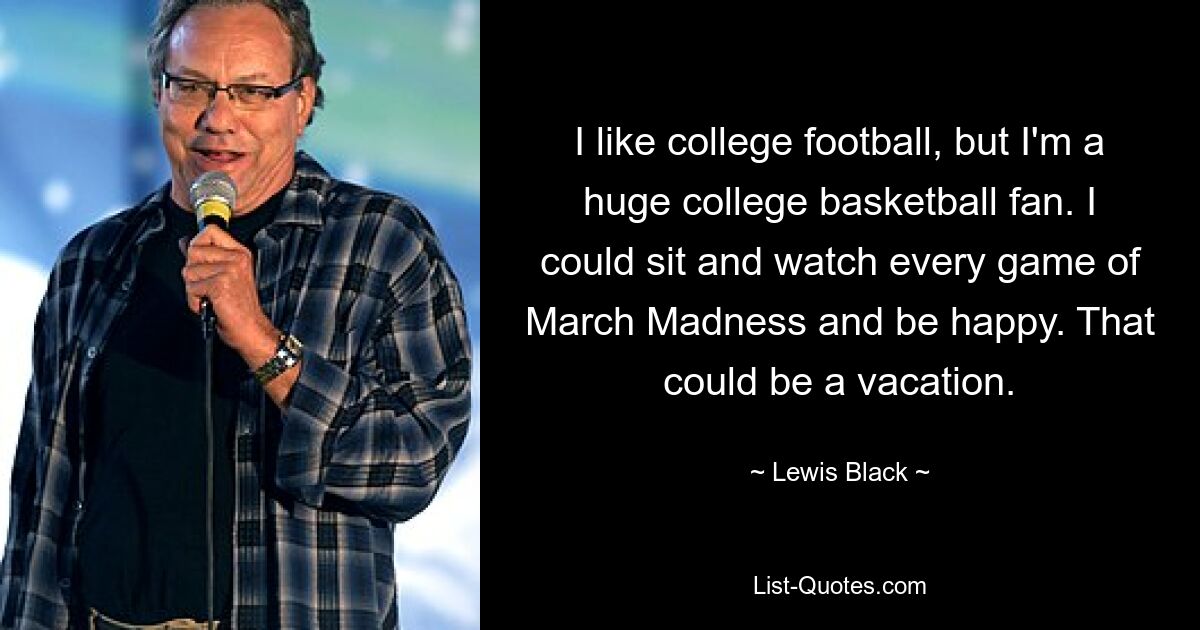 I like college football, but I'm a huge college basketball fan. I could sit and watch every game of March Madness and be happy. That could be a vacation. — © Lewis Black