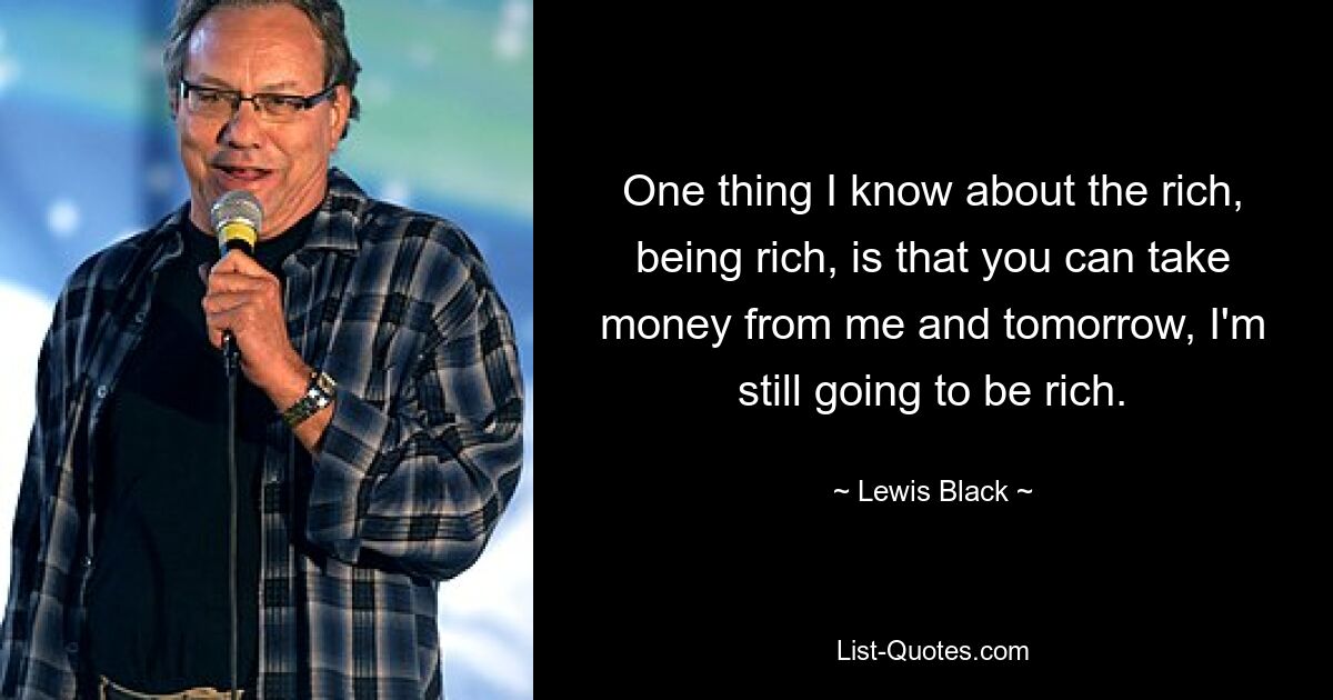 One thing I know about the rich, being rich, is that you can take money from me and tomorrow, I'm still going to be rich. — © Lewis Black