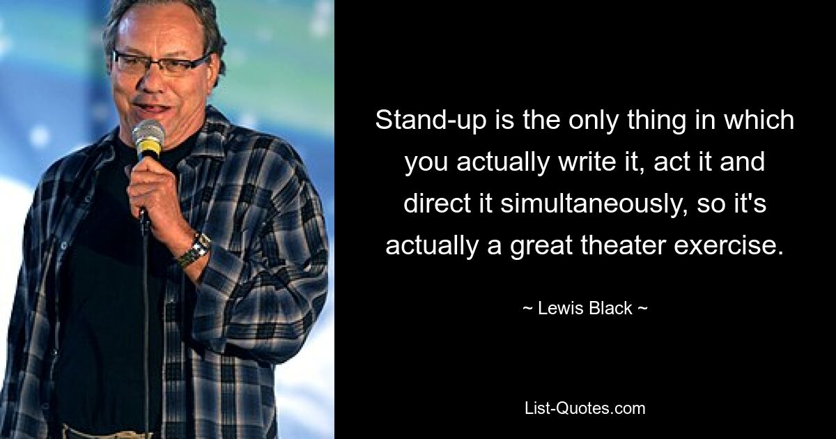 Stand-up is the only thing in which you actually write it, act it and direct it simultaneously, so it's actually a great theater exercise. — © Lewis Black