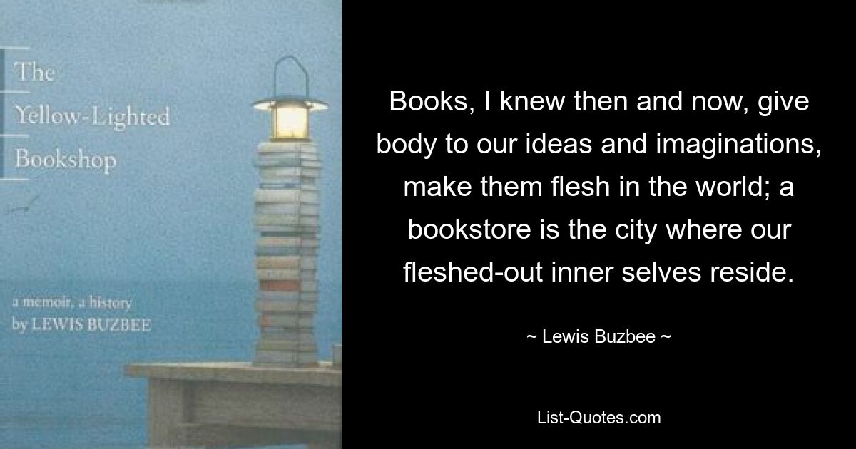 Books, I knew then and now, give body to our ideas and imaginations, make them flesh in the world; a bookstore is the city where our fleshed-out inner selves reside. — © Lewis Buzbee