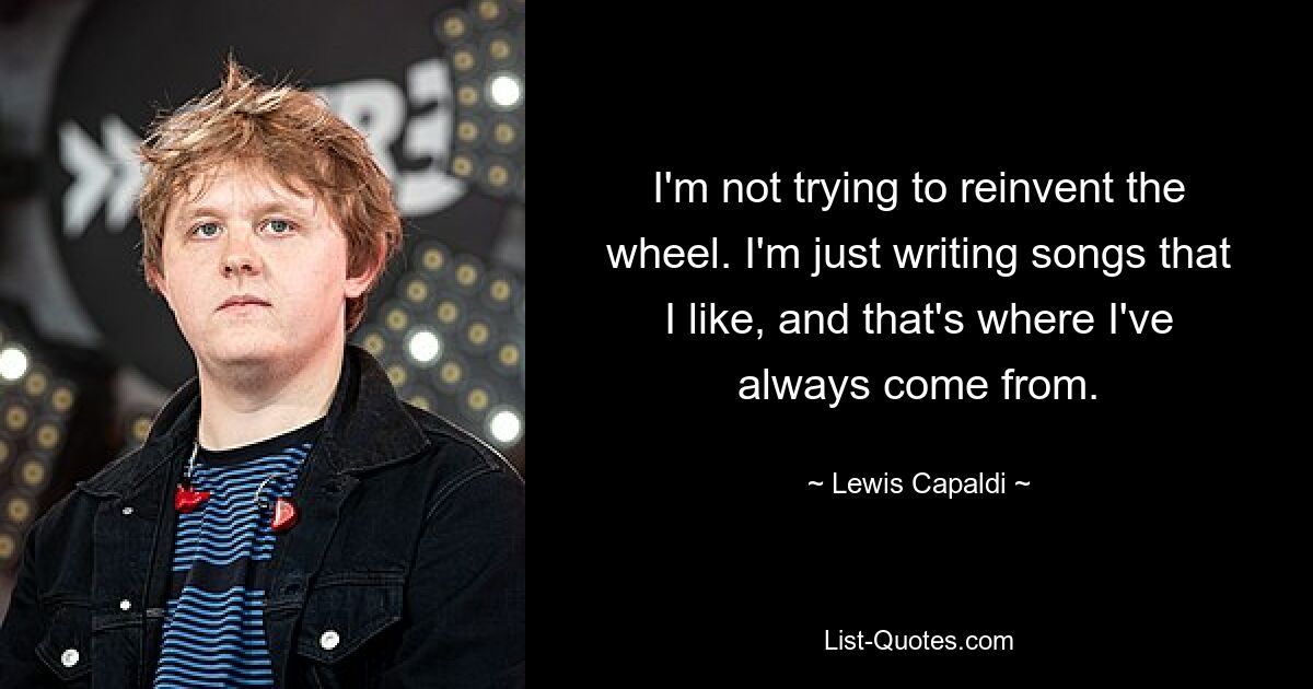 I'm not trying to reinvent the wheel. I'm just writing songs that I like, and that's where I've always come from. — © Lewis Capaldi