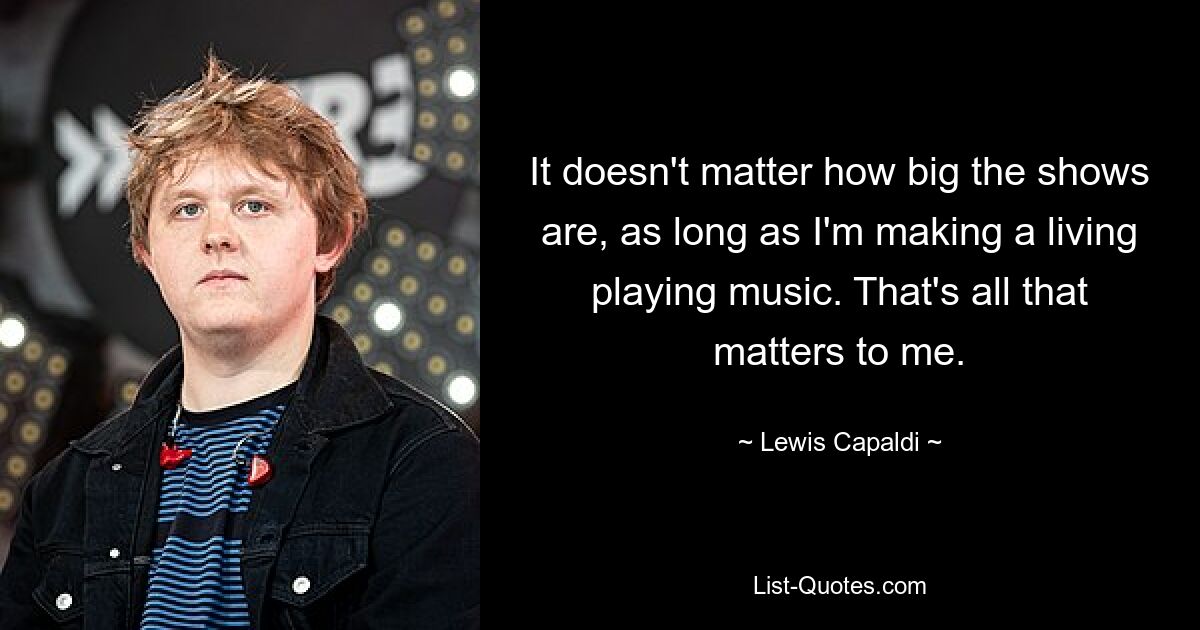 It doesn't matter how big the shows are, as long as I'm making a living playing music. That's all that matters to me. — © Lewis Capaldi