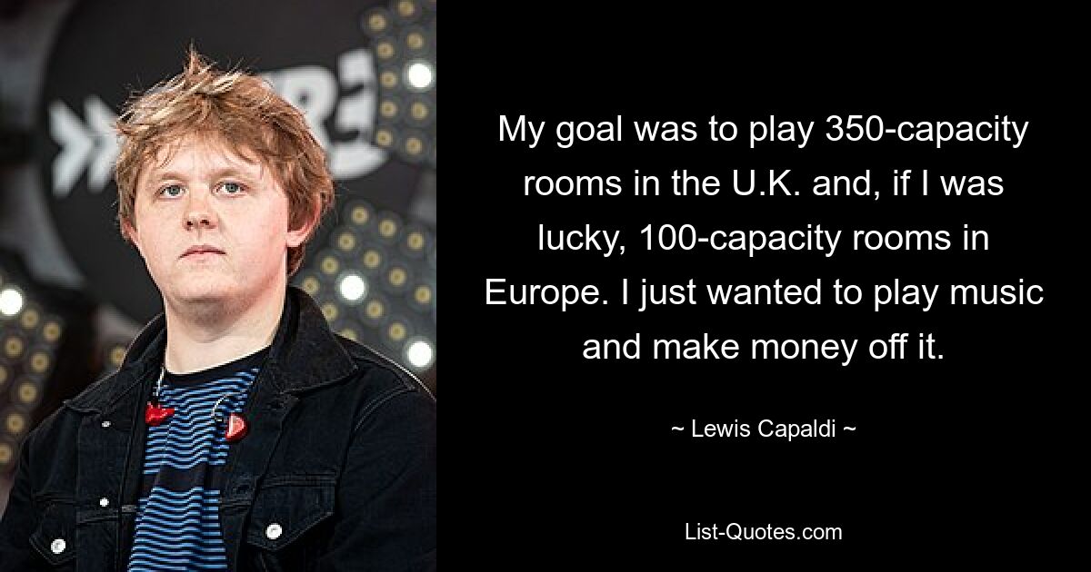 My goal was to play 350-capacity rooms in the U.K. and, if I was lucky, 100-capacity rooms in Europe. I just wanted to play music and make money off it. — © Lewis Capaldi