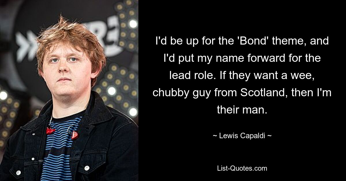 I'd be up for the 'Bond' theme, and I'd put my name forward for the lead role. If they want a wee, chubby guy from Scotland, then I'm their man. — © Lewis Capaldi