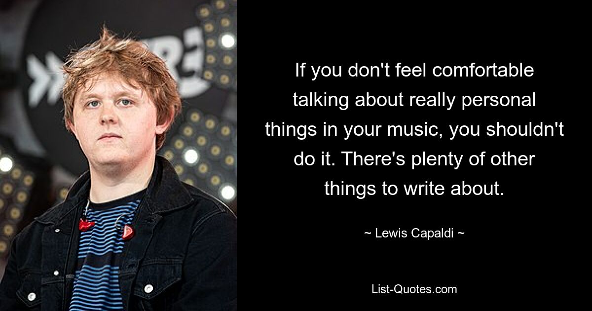 If you don't feel comfortable talking about really personal things in your music, you shouldn't do it. There's plenty of other things to write about. — © Lewis Capaldi