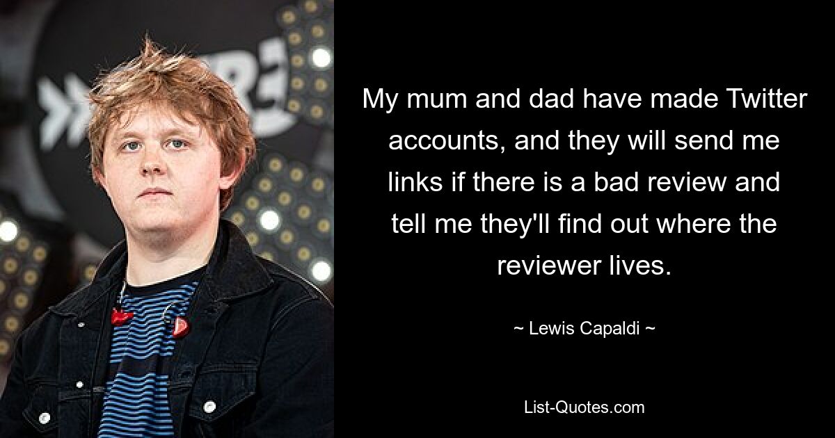 My mum and dad have made Twitter accounts, and they will send me links if there is a bad review and tell me they'll find out where the reviewer lives. — © Lewis Capaldi