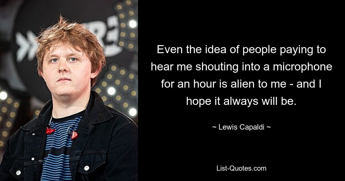 Even the idea of people paying to hear me shouting into a microphone for an hour is alien to me - and I hope it always will be. — © Lewis Capaldi