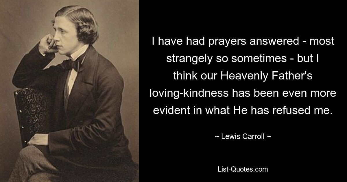 I have had prayers answered - most strangely so sometimes - but I think our Heavenly Father's loving-kindness has been even more evident in what He has refused me. — © Lewis Carroll