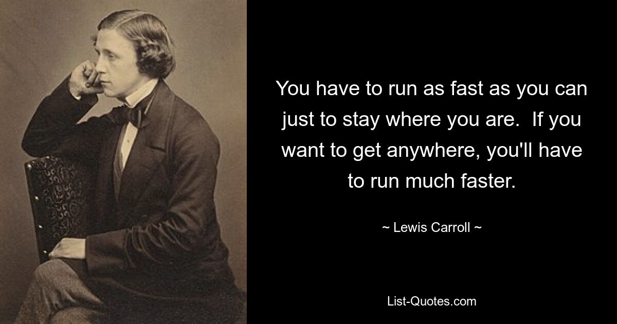 You have to run as fast as you can just to stay where you are.  If you want to get anywhere, you'll have to run much faster. — © Lewis Carroll