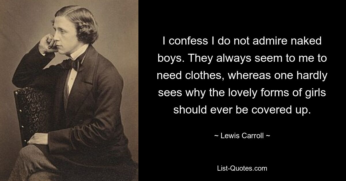 I confess I do not admire naked boys. They always seem to me to need clothes, whereas one hardly sees why the lovely forms of girls should ever be covered up. — © Lewis Carroll