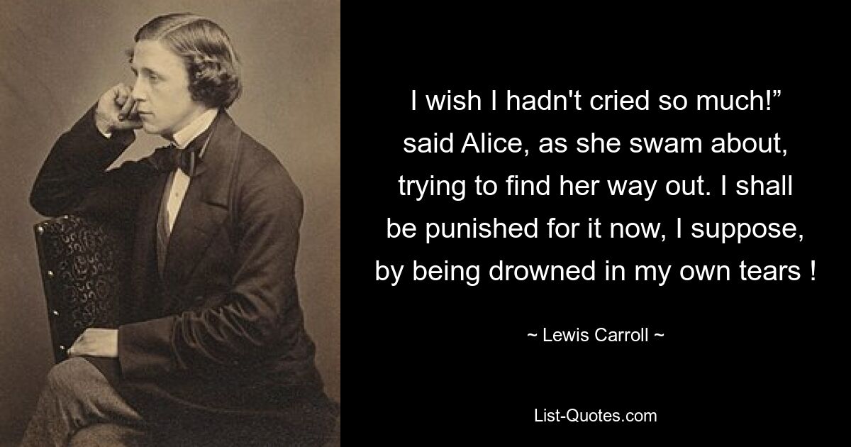 I wish I hadn't cried so much!” said Alice, as she swam about, trying to find her way out. I shall be punished for it now, I suppose, by being drowned in my own tears ! — © Lewis Carroll