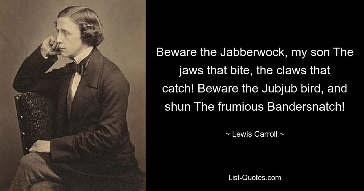 Beware the Jabberwock, my son The jaws that bite, the claws that catch! Beware the Jubjub bird, and shun The frumious Bandersnatch! — © Lewis Carroll