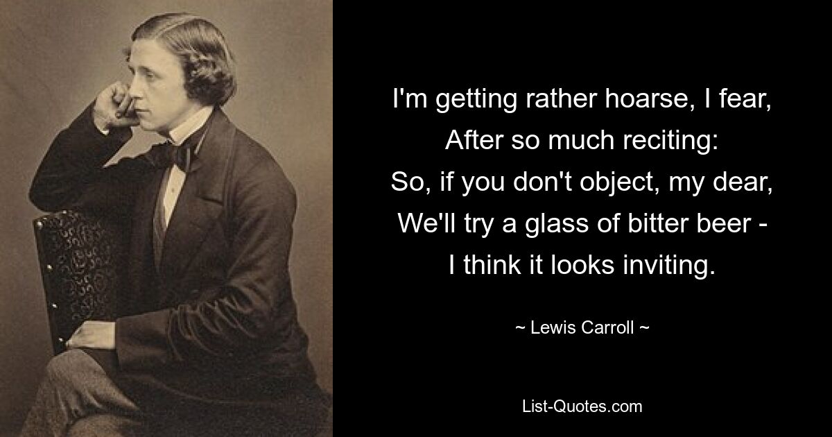 I'm getting rather hoarse, I fear,
After so much reciting:
So, if you don't object, my dear,
We'll try a glass of bitter beer -
I think it looks inviting. — © Lewis Carroll