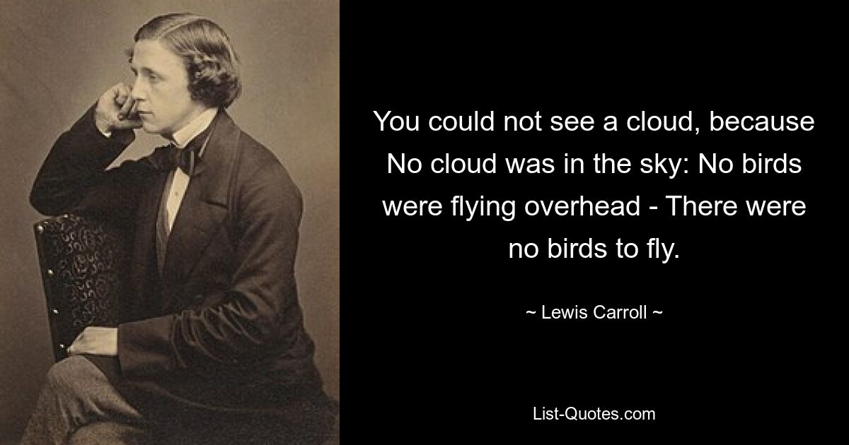 You could not see a cloud, because No cloud was in the sky: No birds were flying overhead - There were no birds to fly. — © Lewis Carroll