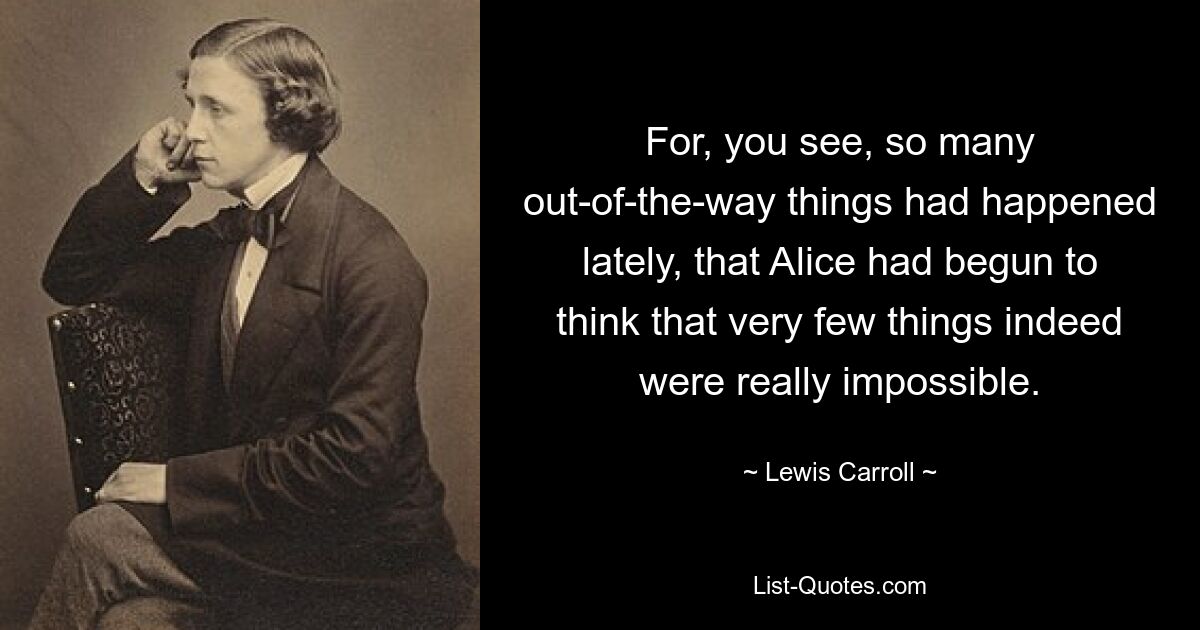 For, you see, so many out-of-the-way things had happened lately, that Alice had begun to think that very few things indeed were really impossible. — © Lewis Carroll