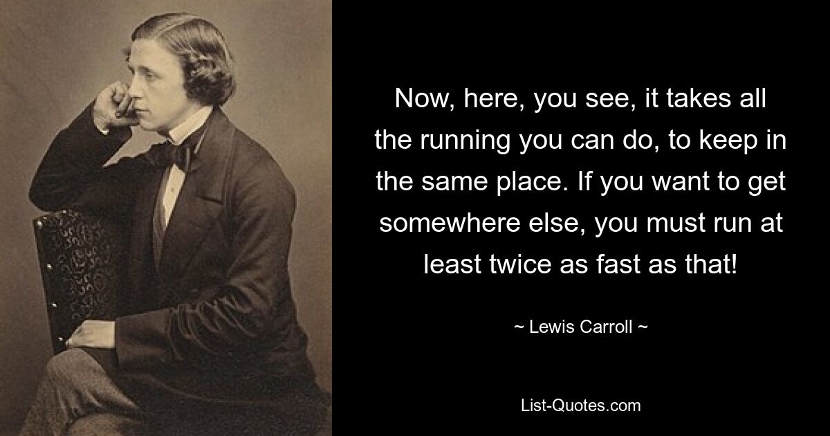 Now, here, you see, it takes all the running you can do, to keep in the same place. If you want to get somewhere else, you must run at least twice as fast as that! — © Lewis Carroll