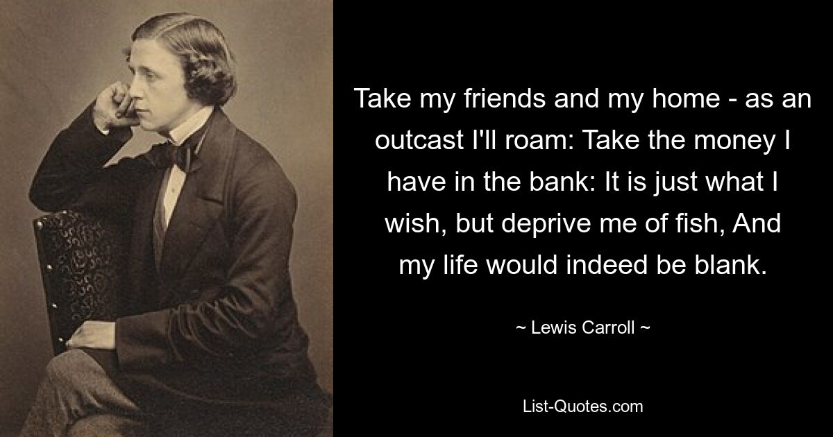 Take my friends and my home - as an outcast I'll roam: Take the money I have in the bank: It is just what I wish, but deprive me of fish, And my life would indeed be blank. — © Lewis Carroll