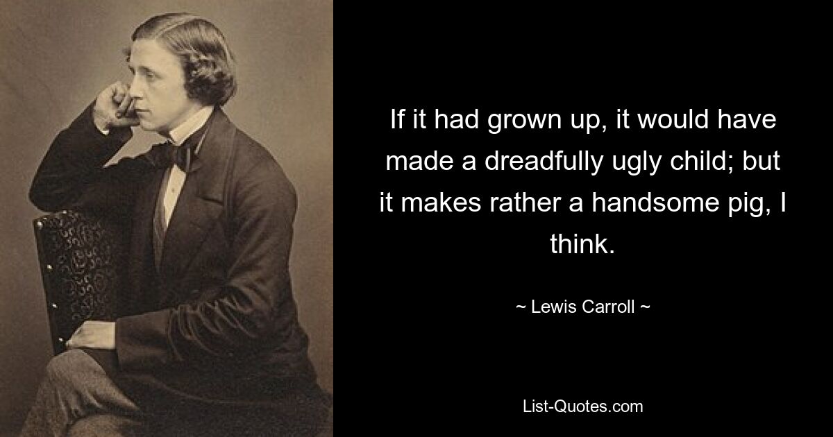 If it had grown up, it would have made a dreadfully ugly child; but it makes rather a handsome pig, I think. — © Lewis Carroll