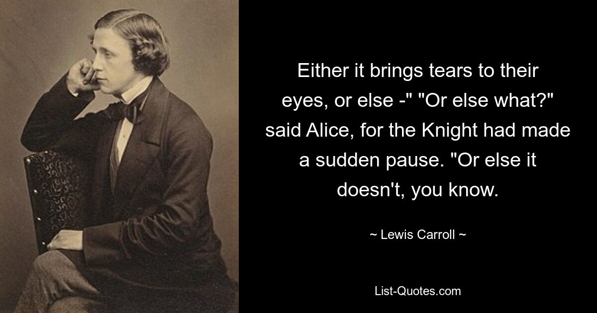 Either it brings tears to their eyes, or else -" "Or else what?" said Alice, for the Knight had made a sudden pause. "Or else it doesn't, you know. — © Lewis Carroll