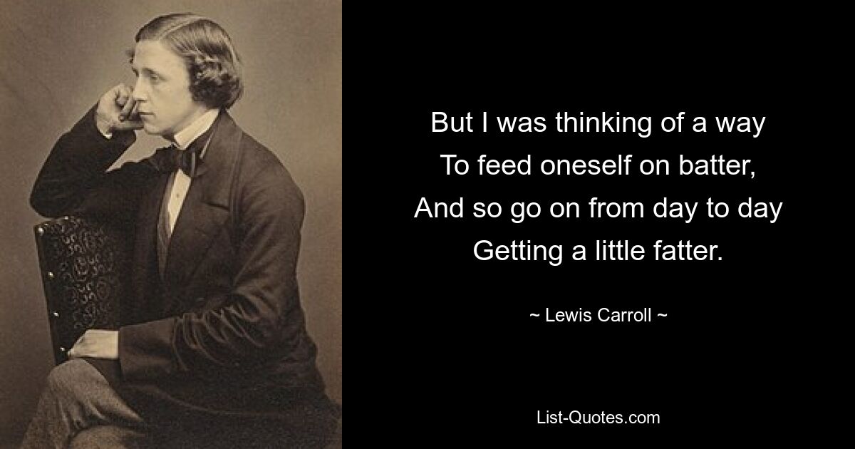 But I was thinking of a way
To feed oneself on batter,
And so go on from day to day
Getting a little fatter. — © Lewis Carroll