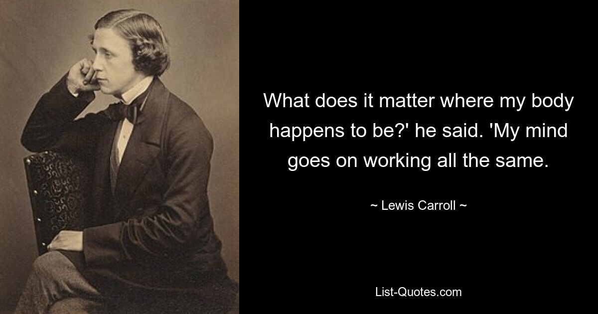 What does it matter where my body happens to be?' he said. 'My mind goes on working all the same. — © Lewis Carroll