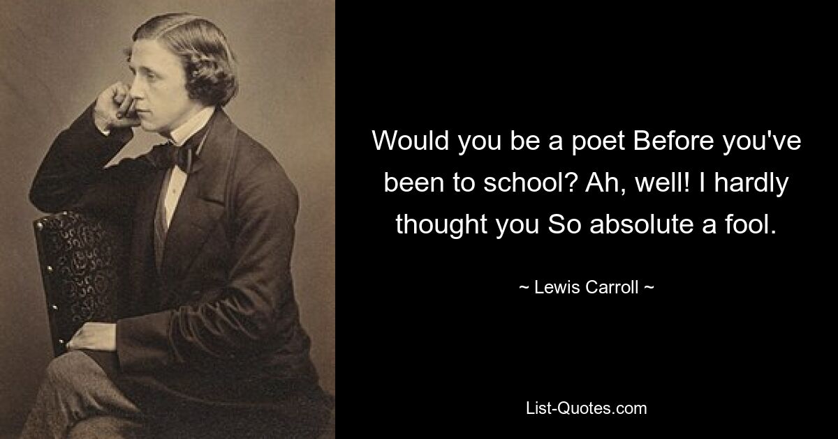 Would you be a poet Before you've been to school? Ah, well! I hardly thought you So absolute a fool. — © Lewis Carroll