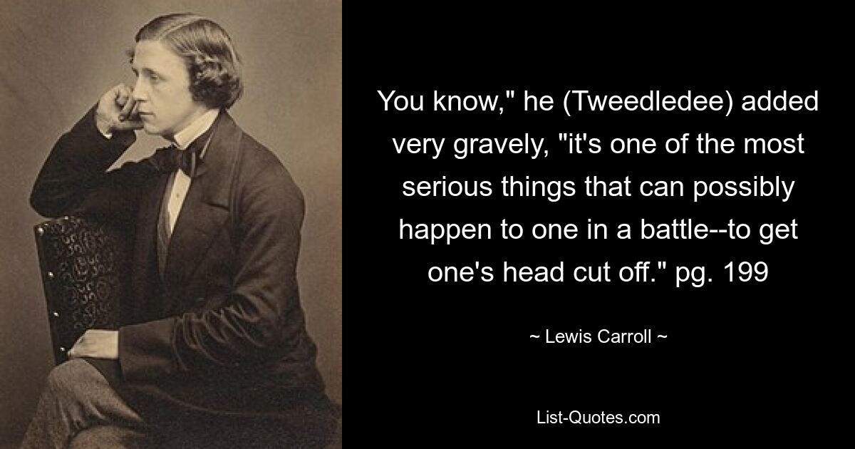 You know," he (Tweedledee) added very gravely, "it's one of the most serious things that can possibly happen to one in a battle--to get one's head cut off." pg. 199 — © Lewis Carroll