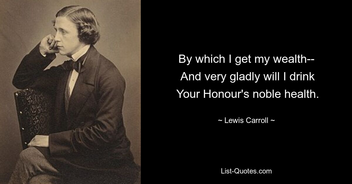 By which I get my wealth--
 And very gladly will I drink
 Your Honour's noble health. — © Lewis Carroll