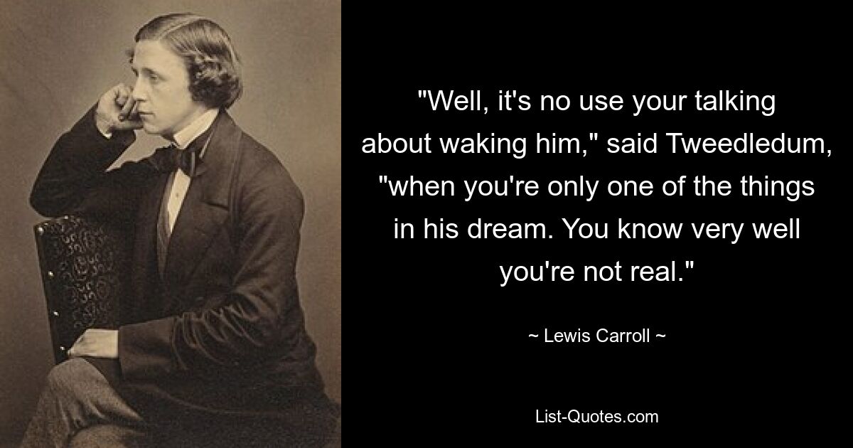 "Well, it's no use your talking about waking him," said Tweedledum, "when you're only one of the things in his dream. You know very well you're not real." — © Lewis Carroll