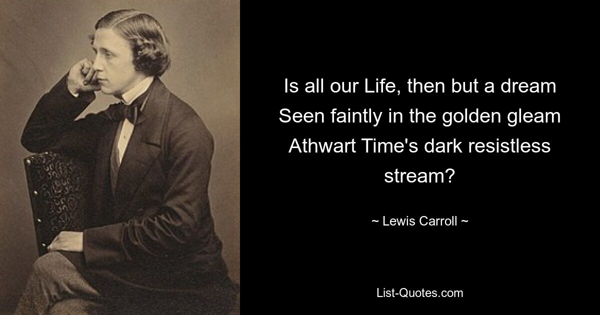 Is all our Life, then but a dream Seen faintly in the golden gleam Athwart Time's dark resistless stream? — © Lewis Carroll