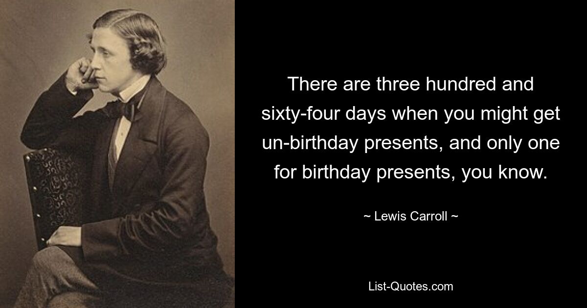 There are three hundred and sixty-four days when you might get un-birthday presents, and only one for birthday presents, you know. — © Lewis Carroll