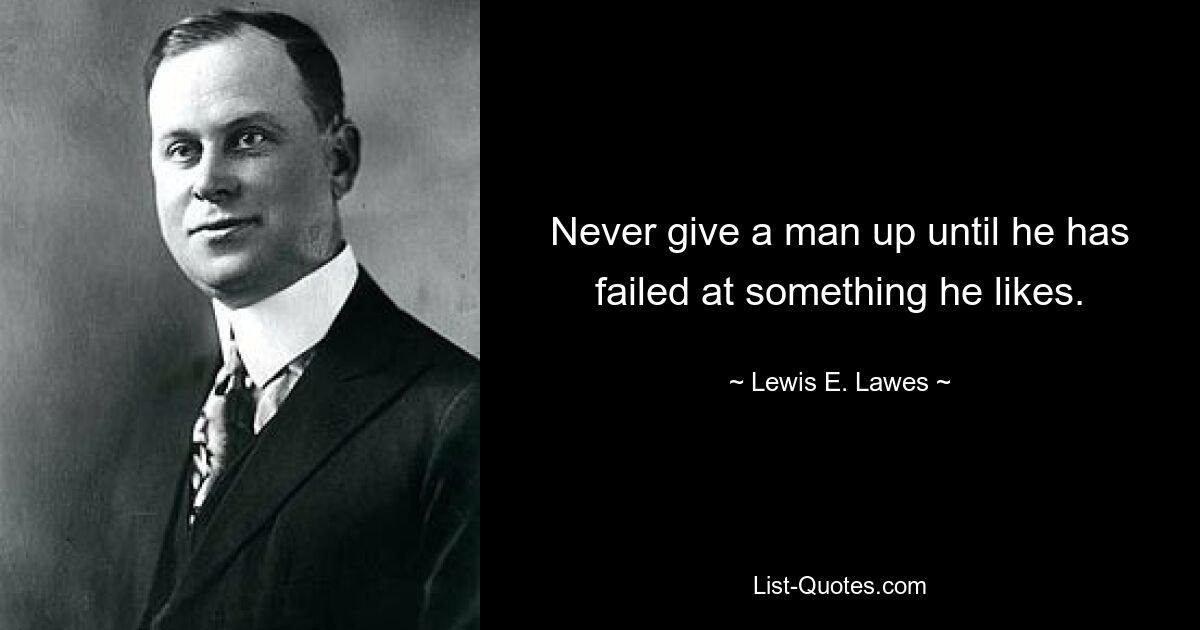 Never give a man up until he has failed at something he likes. — © Lewis E. Lawes