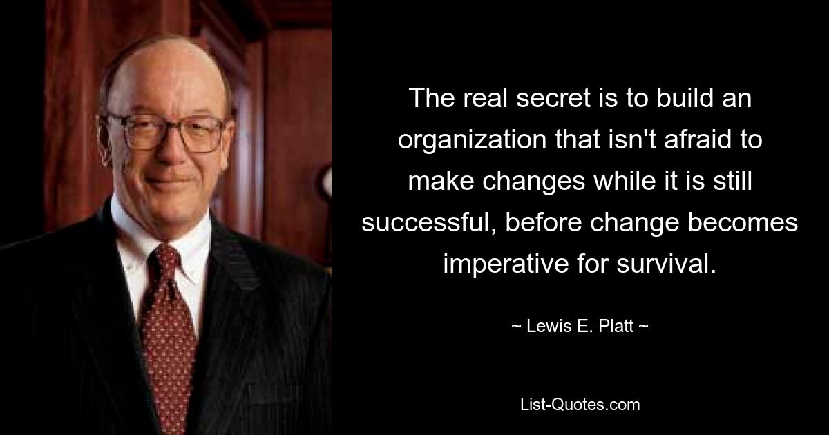 The real secret is to build an organization that isn't afraid to make changes while it is still successful, before change becomes imperative for survival. — © Lewis E. Platt