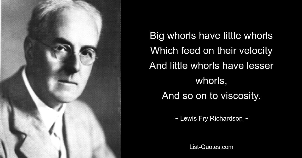 Big whorls have little whorls
Which feed on their velocity
And little whorls have lesser whorls,
And so on to viscosity. — © Lewis Fry Richardson