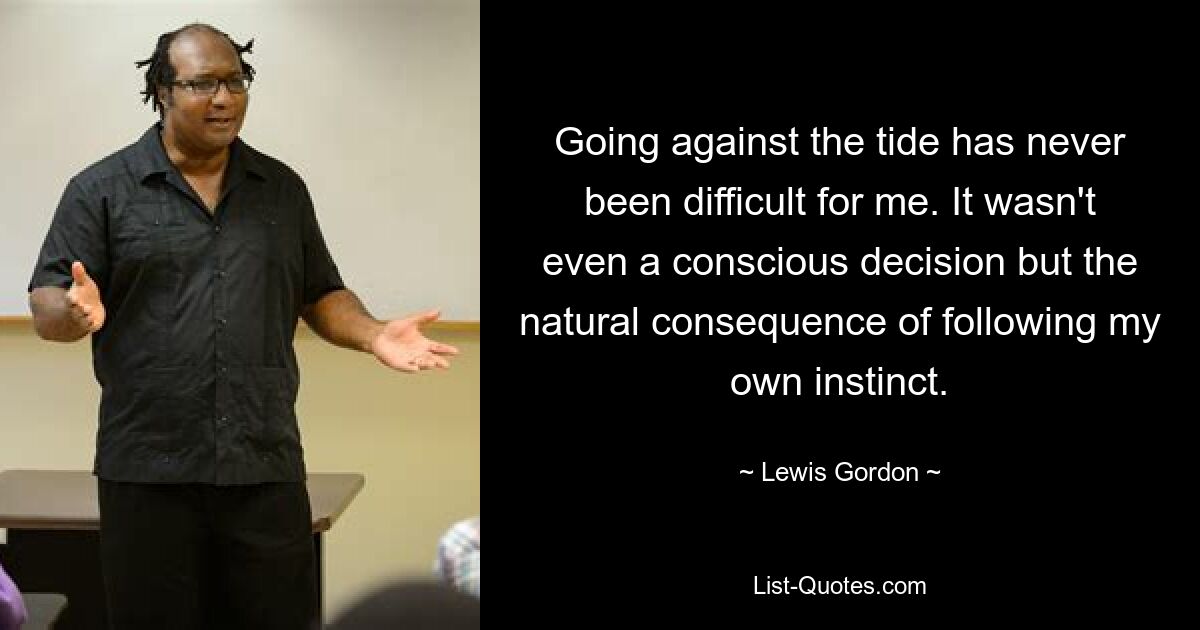 Going against the tide has never been difficult for me. It wasn't even a conscious decision but the natural consequence of following my own instinct. — © Lewis Gordon