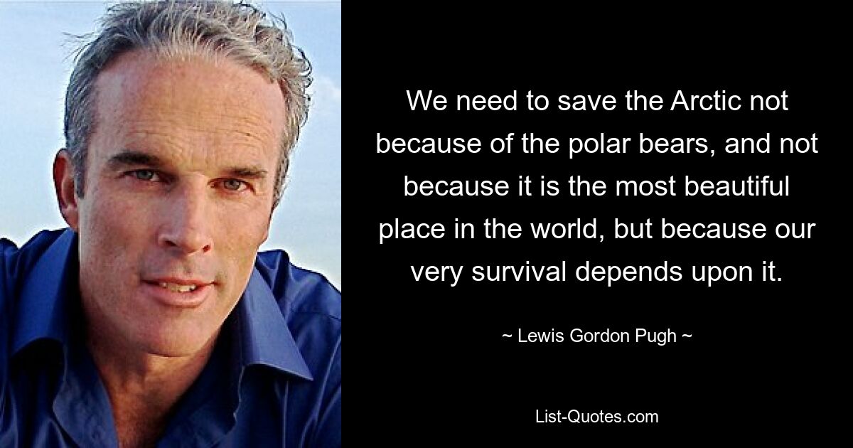 We need to save the Arctic not because of the polar bears, and not because it is the most beautiful place in the world, but because our very survival depends upon it. — © Lewis Gordon Pugh