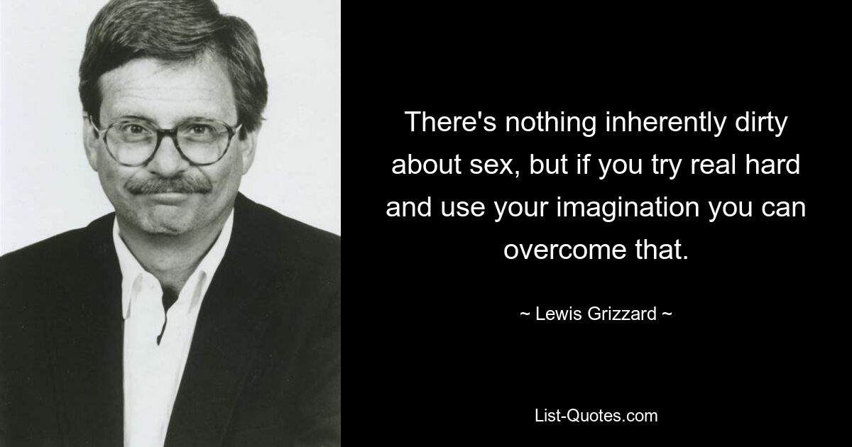 There's nothing inherently dirty about sex, but if you try real hard and use your imagination you can overcome that. — © Lewis Grizzard