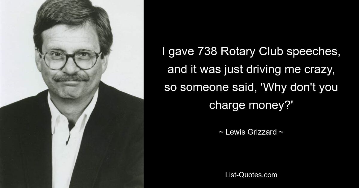 I gave 738 Rotary Club speeches, and it was just driving me crazy, so someone said, 'Why don't you charge money?' — © Lewis Grizzard