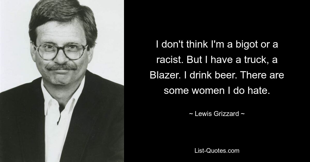 I don't think I'm a bigot or a racist. But I have a truck, a Blazer. I drink beer. There are some women I do hate. — © Lewis Grizzard