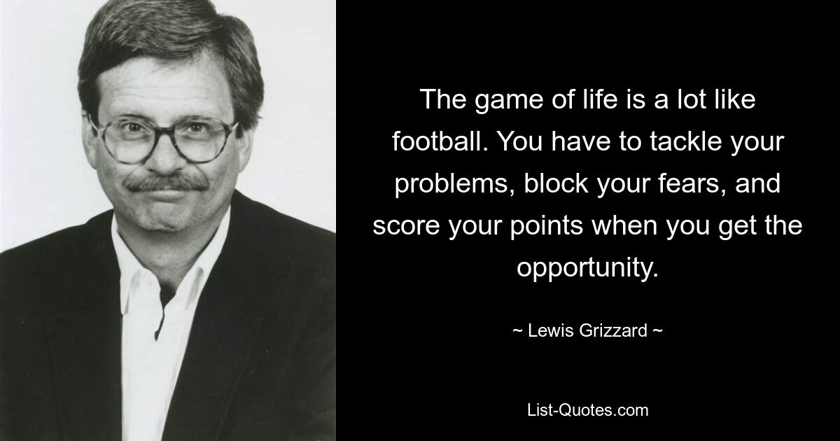 The game of life is a lot like football. You have to tackle your problems, block your fears, and score your points when you get the opportunity. — © Lewis Grizzard