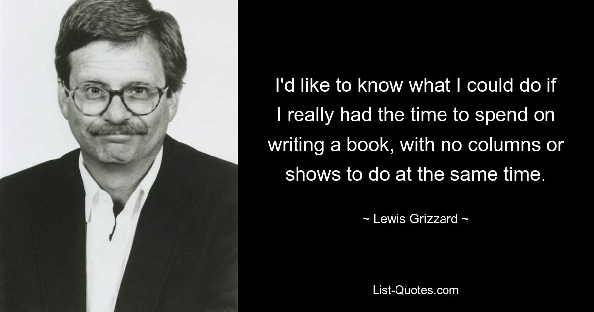 I'd like to know what I could do if I really had the time to spend on writing a book, with no columns or shows to do at the same time. — © Lewis Grizzard