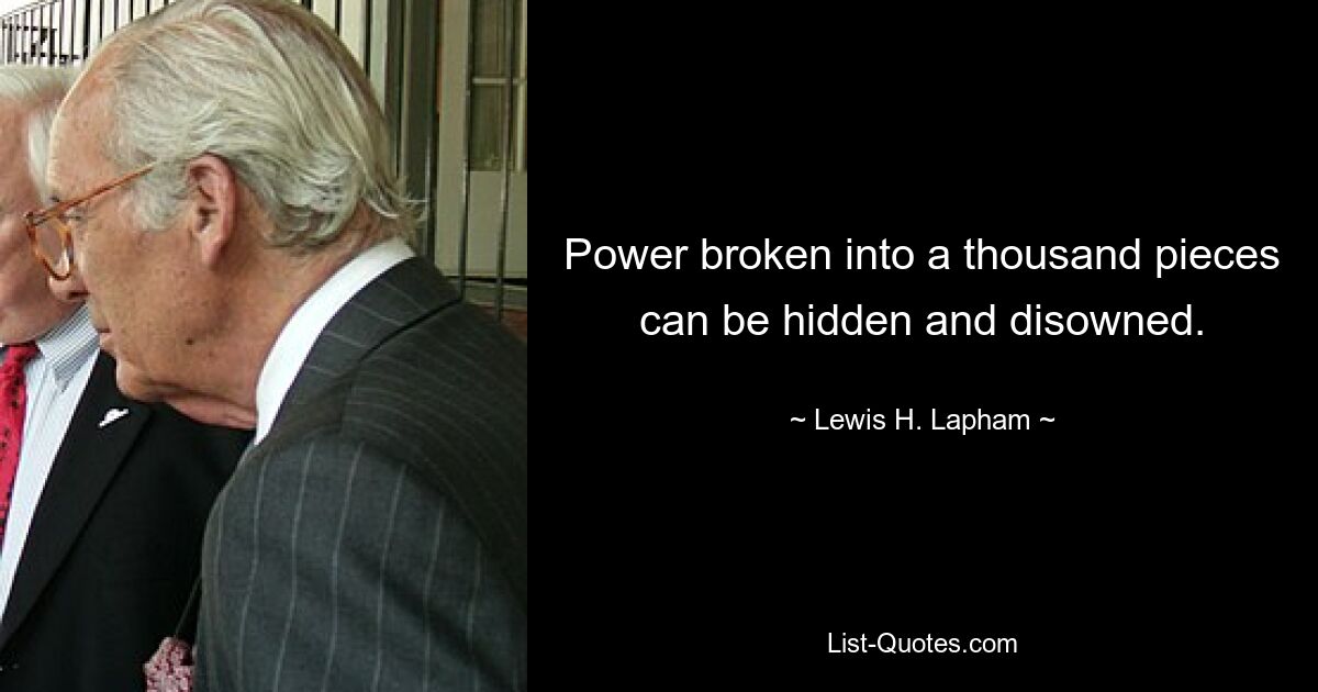 Power broken into a thousand pieces can be hidden and disowned. — © Lewis H. Lapham