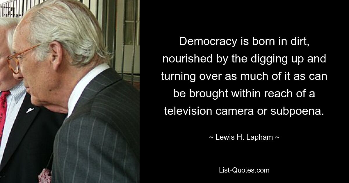 Democracy is born in dirt, nourished by the digging up and turning over as much of it as can be brought within reach of a television camera or subpoena. — © Lewis H. Lapham